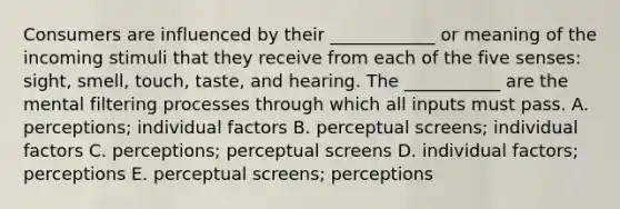 Consumers are influenced by their ____________ or meaning of the incoming stimuli that they receive from each of the five senses: sight, smell, touch, taste, and hearing. The ___________ are the mental filtering processes through which all inputs must pass.​ ​A. perceptions; individual factors ​B. perceptual screens; individual factors ​C. perceptions; perceptual screens ​D. individual factors; perceptions E. ​perceptual screens; perceptions