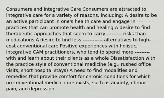 Consumers and Integrative Care Consumers are attracted to integrative care for a variety of reasons, including: A desire to be an active participant in one's health care and engage in ---------- practices that can promote health and healing A desire to find therapeutic approaches that seem to carry --------- risks than medications A desire to find less ------------ alternatives to high-cost conventional care Positive experiences with holistic, integrative CAM practitioners, who tend to spend more --------- with and learn about their clients as a whole Dissatisfaction with the practice style of conventional medicine (e.g., rushed office visits, short hospital stays) A need to find modalities and remedies that provide comfort for chronic conditions for which no conventional medical cure exists, such as anxiety, chronic pain, and depression