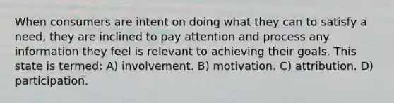 When consumers are intent on doing what they can to satisfy a need, they are inclined to pay attention and process any information they feel is relevant to achieving their goals. This state is termed: A) involvement. B) motivation. C) attribution. D) participation.