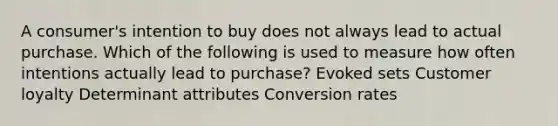 A consumer's intention to buy does not always lead to actual purchase. Which of the following is used to measure how often intentions actually lead to purchase? Evoked sets Customer loyalty Determinant attributes Conversion rates