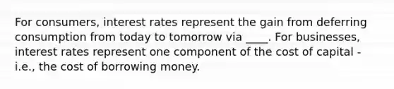 For consumers, interest rates represent the gain from deferring consumption from today to tomorrow via ____. For businesses, interest rates represent one component of the cost of capital - i.e., the cost of borrowing money.