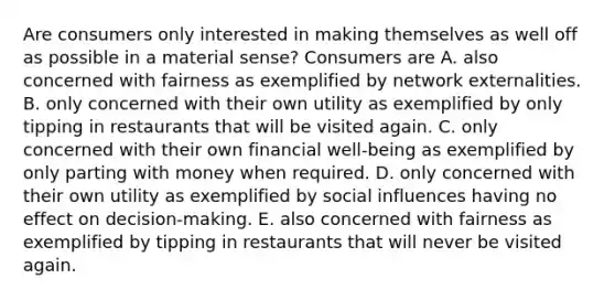 Are consumers only interested in making themselves as well off as possible in a material​ sense? Consumers are A. also concerned with fairness as exemplified by network externalities. B. only concerned with their own utility as exemplified by only tipping in restaurants that will be visited again. C. only concerned with their own financial​ well-being as exemplified by only parting with money when required. D. only concerned with their own utility as exemplified by social influences having no effect on​ decision-making. E. also concerned with fairness as exemplified by tipping in restaurants that will never be visited again.