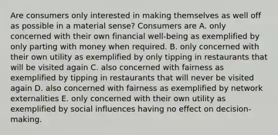 Are consumers only interested in making themselves as well off as possible in a material​ sense? Consumers are A. only concerned with their own financial​ well-being as exemplified by only parting with money when required. B. only concerned with their own utility as exemplified by only tipping in restaurants that will be visited again C. also concerned with fairness as exemplified by tipping in restaurants that will never be visited again D. also concerned with fairness as exemplified by network externalities E. only concerned with their own utility as exemplified by social influences having no effect on​ decision-making.