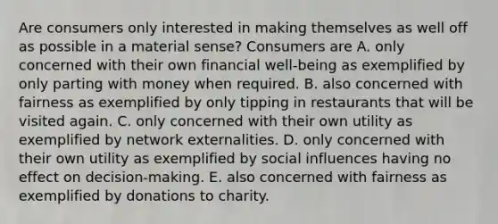 Are consumers only interested in making themselves as well off as possible in a material​ sense? Consumers are A. only concerned with their own financial​ well-being as exemplified by only parting with money when required. B. also concerned with fairness as exemplified by only tipping in restaurants that will be visited again. C. only concerned with their own utility as exemplified by network externalities. D. only concerned with their own utility as exemplified by social influences having no effect on​ decision-making. E. also concerned with fairness as exemplified by donations to charity.