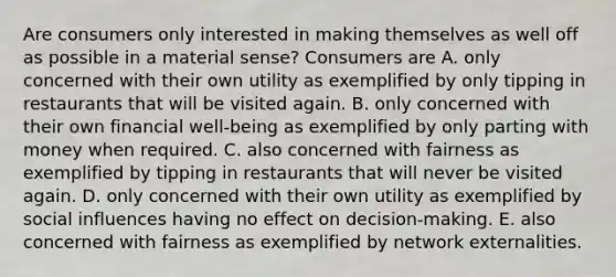 Are consumers only interested in making themselves as well off as possible in a material​ sense? Consumers are A. only concerned with their own utility as exemplified by only tipping in restaurants that will be visited again. B. only concerned with their own financial​ well-being as exemplified by only parting with money when required. C. also concerned with fairness as exemplified by tipping in restaurants that will never be visited again. D. only concerned with their own utility as exemplified by social influences having no effect on​ decision-making. E. also concerned with fairness as exemplified by network externalities.