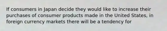 If consumers in Japan decide they would like to increase their purchases of consumer products made in the United States, in foreign currency markets there will be a tendency for