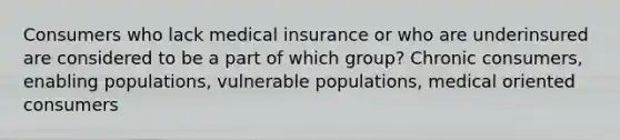 Consumers who lack medical insurance or who are underinsured are considered to be a part of which group? Chronic consumers, enabling populations, vulnerable populations, medical oriented consumers