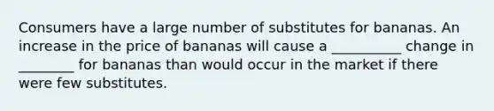 Consumers have a large number of substitutes for bananas. An increase in the price of bananas will cause a __________ change in ________ for bananas than would occur in the market if there were few substitutes.