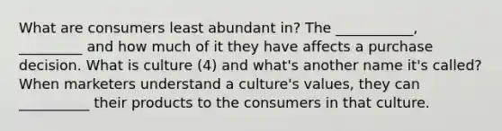 What are consumers least abundant in? The ___________, _________ and how much of it they have affects a purchase decision. What is culture (4) and what's another name it's called? When marketers understand a culture's values, they can __________ their products to the consumers in that culture.