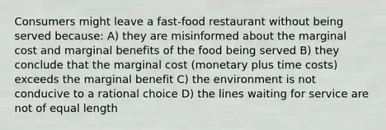 Consumers might leave a fast-food restaurant without being served because: A) they are misinformed about the marginal cost and marginal benefits of the food being served B) they conclude that the marginal cost (monetary plus time costs) exceeds the marginal benefit C) the environment is not conducive to a rational choice D) the lines waiting for service are not of equal length