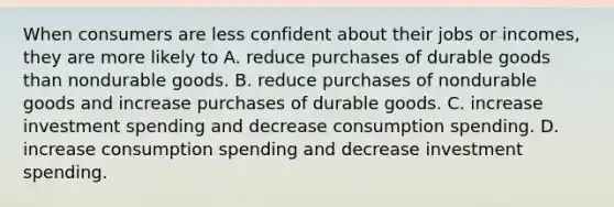 When consumers are less confident about their jobs or​ incomes, they are more likely to A. reduce purchases of durable goods than nondurable goods. B. reduce purchases of nondurable goods and increase purchases of durable goods. C. increase investment spending and decrease consumption spending. D. increase consumption spending and decrease investment spending.