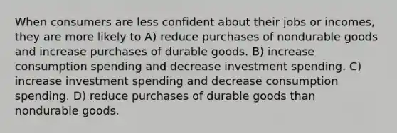 When consumers are less confident about their jobs or incomes, they are more likely to A) reduce purchases of nondurable goods and increase purchases of durable goods. B) increase consumption spending and decrease investment spending. C) increase investment spending and decrease consumption spending. D) reduce purchases of durable goods than nondurable goods.