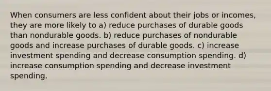 When consumers are less confident about their jobs or incomes, they are more likely to a) reduce purchases of durable goods than nondurable goods. b) reduce purchases of nondurable goods and increase purchases of durable goods. c) increase investment spending and decrease consumption spending. d) increase consumption spending and decrease investment spending.