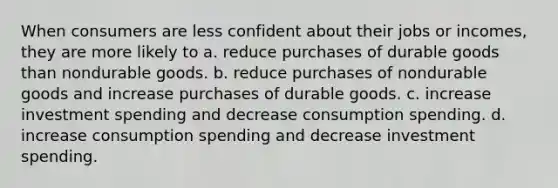 When consumers are less confident about their jobs or incomes, they are more likely to a. reduce purchases of durable goods than nondurable goods. b. reduce purchases of nondurable goods and increase purchases of durable goods. c. increase investment spending and decrease consumption spending. d. increase consumption spending and decrease investment spending.