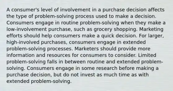 A consumer's level of involvement in a purchase decision affects the type of problem-solving process used to make a decision. Consumers engage in routine problem-solving when they make a low-involvement purchase, such as grocery shopping. Marketing efforts should help consumers make a quick decision. For larger, high-involved purchases, consumers engage in extended problem-solving processes. Marketers should provide more information and resources for consumers to consider. Limited problem-solving falls in between routine and extended problem-solving. Consumers engage in some research before making a purchase decision, but do not invest as much time as with extended problem-solving.