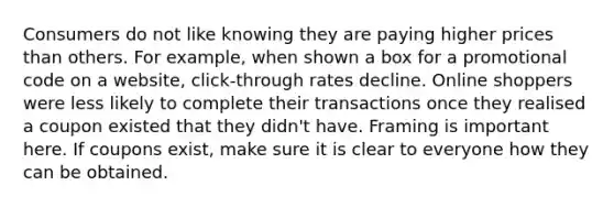 Consumers do not like knowing they are paying higher prices than others. For example, when shown a box for a promotional code on a website, click-through rates decline. Online shoppers were less likely to complete their transactions once they realised a coupon existed that they didn't have. Framing is important here. If coupons exist, make sure it is clear to everyone how they can be obtained.