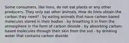 Some consumers, like lions, do not eat plants or any other producers. They only eat other animals. How do lions obtain the carbon they need? - by eating animals that have carbon-based molecules stored in their bodies - by breathing it in from the atmosphere in the form of carbon dioxide - by absorbing carbon-based molecules through their skin from the soil - by drinking water that contains carbon dioxide