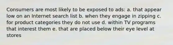 Consumers are most likely to be exposed to ads: a. that appear low on an Internet search list b. when they engage in zipping c. for product categories they do not use d. within TV programs that interest them e. that are placed below their eye level at stores