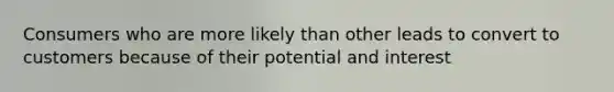 Consumers who are more likely than other leads to convert to customers because of their potential and interest