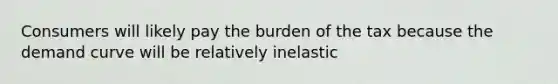 Consumers will likely pay the burden of the tax because the demand curve will be relatively inelastic