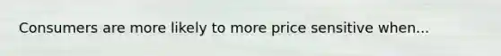 Consumers are more likely to more price sensitive when...