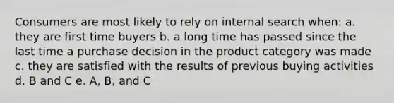 Consumers are most likely to rely on internal search when: a. they are first time buyers b. a long time has passed since the last time a purchase decision in the product category was made c. they are satisfied with the results of previous buying activities d. B and C e. A, B, and C