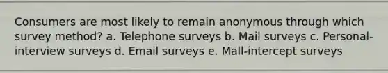 Consumers are most likely to remain anonymous through which survey method? a. Telephone surveys b. Mail surveys c. Personal-interview surveys d. Email surveys e. Mall-intercept surveys