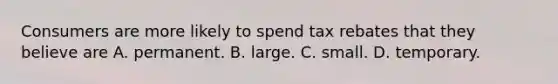 Consumers are more likely to spend tax rebates that they believe are A. permanent. B. large. C. small. D. temporary.