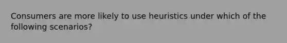 Consumers are more likely to use heuristics under which of the following scenarios?