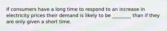 If consumers have a long time to respond to an increase in electricity prices their demand is likely to be ________ than if they are only given a short time.