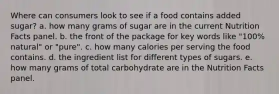 Where can consumers look to see if a food contains added sugar? a. how many grams of sugar are in the current Nutrition Facts panel. b. the front of the package for key words like "100% natural" or "pure". c. how many calories per serving the food contains. d. the ingredient list for different types of sugars. e. how many grams of total carbohydrate are in the Nutrition Facts panel.