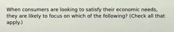 When consumers are looking to satisfy their economic needs, they are likely to focus on which of the following? (Check all that apply.)