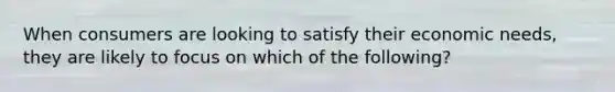 When consumers are looking to satisfy their economic needs, they are likely to focus on which of the following?