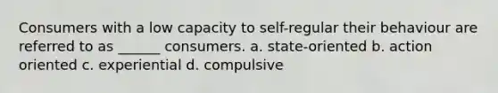 Consumers with a low capacity to self-regular their behaviour are referred to as ______ consumers. a. state-oriented b. action oriented c. experiential d. compulsive