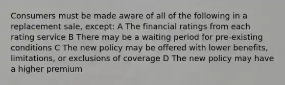 Consumers must be made aware of all of the following in a replacement sale, except: A The financial ratings from each rating service B There may be a waiting period for pre-existing conditions C The new policy may be offered with lower benefits, limitations, or exclusions of coverage D The new policy may have a higher premium