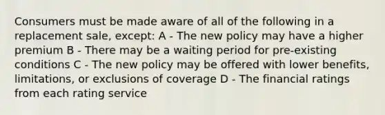 Consumers must be made aware of all of the following in a replacement sale, except: A - The new policy may have a higher premium B - There may be a waiting period for pre-existing conditions C - The new policy may be offered with lower benefits, limitations, or exclusions of coverage D - The financial ratings from each rating service