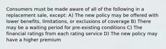 Consumers must be made aware of all of the following in a replacement sale, except: A) The new policy may be offered with lower benefits, limitations, or exclusions of coverage B) There may be a waiting period for pre-existing conditions C) The financial ratings from each rating service D) The new policy may have a higher premium