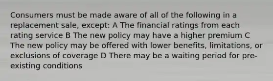 Consumers must be made aware of all of the following in a replacement sale, except: A The financial ratings from each rating service B The new policy may have a higher premium C The new policy may be offered with lower benefits, limitations, or exclusions of coverage D There may be a waiting period for pre-existing conditions