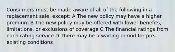 Consumers must be made aware of all of the following in a replacement sale, except: A The new policy may have a higher premium B The new policy may be offered with lower benefits, limitations, or exclusions of coverage C The financial ratings from each rating service D There may be a waiting period for pre-existing conditions