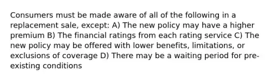 Consumers must be made aware of all of the following in a replacement sale, except: A) The new policy may have a higher premium B) The financial ratings from each rating service C) The new policy may be offered with lower benefits, limitations, or exclusions of coverage D) There may be a waiting period for pre-existing conditions