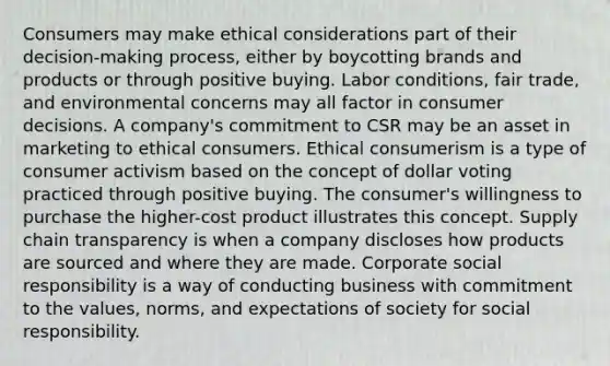 Consumers may make ethical considerations part of their decision-making process, either by boycotting brands and products or through positive buying. Labor conditions, fair trade, and environmental concerns may all factor in consumer decisions. A company's commitment to CSR may be an asset in marketing to ethical consumers. Ethical consumerism is a type of consumer activism based on the concept of dollar voting practiced through positive buying. The consumer's willingness to purchase the higher-cost product illustrates this concept. Supply chain transparency is when a company discloses how products are sourced and where they are made. Corporate social responsibility is a way of conducting business with commitment to the values, norms, and expectations of society for social responsibility.