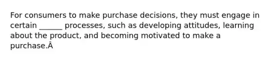 For consumers to make purchase decisions, they must engage in certain ______ processes, such as developing attitudes, learning about the product, and becoming motivated to make a purchase.Â