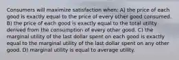 Consumers will maximize satisfaction when: A) the price of each good is exactly equal to the price of every other good consumed. B) the price of each good is exactly equal to the total utility derived from the consumption of every other good. C) the marginal utility of the last dollar spent on each good is exactly equal to the marginal utility of the last dollar spent on any other good. D) marginal utility is equal to average utility.