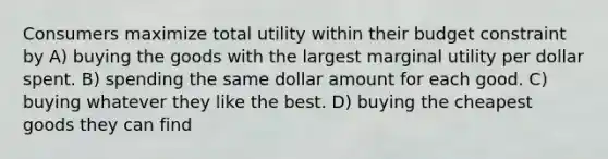 Consumers maximize total utility within their budget constraint by A) buying the goods with the largest marginal utility per dollar spent. B) spending the same dollar amount for each good. C) buying whatever they like the best. D) buying the cheapest goods they can find