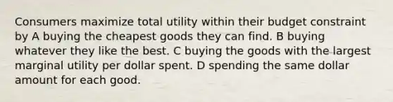 Consumers maximize total utility within their budget constraint by A buying the cheapest goods they can find. B buying whatever they like the best. C buying the goods with the largest marginal utility per dollar spent. D spending the same dollar amount for each good.