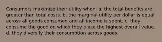 Consumers maximize their utility when: a. the total benefits are <a href='https://www.questionai.com/knowledge/ktgHnBD4o3-greater-than' class='anchor-knowledge'>greater than</a> total costs. b. the marginal utility per dollar is equal across all goods consumed and all income is spent. c. they consume the good on which they place the highest overall value. d. they diversify their consumption across goods.