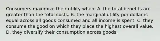 Consumers maximize their utility when: A. the total benefits are greater than the total costs. B. the marginal utility per dollar is equal across all goods consumed and all income is spent. C. they consume the good on which they place the highest overall value. D. they diversify their consumption across goods.