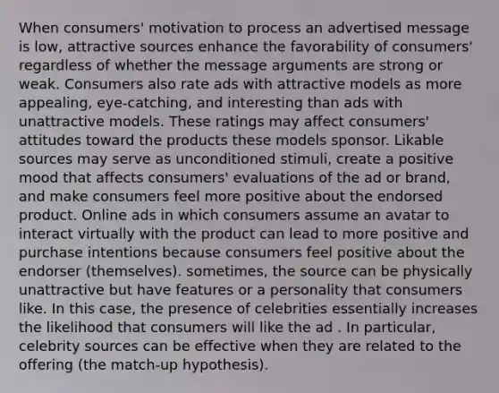 When consumers' motivation to process an advertised message is low, attractive sources enhance the favorability of consumers' regardless of whether the message arguments are strong or weak. Consumers also rate ads with attractive models as more appealing, eye-catching, and interesting than ads with unattractive models. These ratings may affect consumers' attitudes toward the products these models sponsor. Likable sources may serve as unconditioned stimuli, create a positive mood that affects consumers' evaluations of the ad or brand, and make consumers feel more positive about the endorsed product. Online ads in which consumers assume an avatar to interact virtually with the product can lead to more positive and purchase intentions because consumers feel positive about the endorser (themselves). sometimes, the source can be physically unattractive but have features or a personality that consumers like. In this case, the presence of celebrities essentially increases the likelihood that consumers will like the ad . In particular, celebrity sources can be effective when they are related to the offering (the match-up hypothesis).