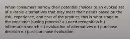 When consumers narrow their potential choices to an evoked set of suitable alternatives that may meet their needs based on the risk, experience, and cost of the product, this is what stage in the consumer buying process? a.) need recognition b.) information search c.) evaluation of alternatives d.) purchase decision e.) post-purchase evaluation