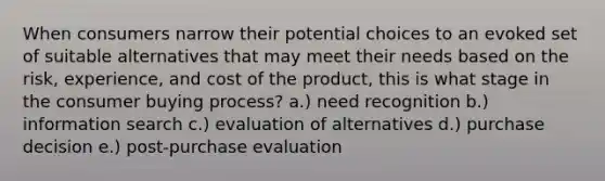 When consumers narrow their potential choices to an evoked set of suitable alternatives that may meet their needs based on the risk, experience, and cost of the product, this is what stage in the consumer buying process? a.) need recognition b.) information search c.) evaluation of alternatives d.) purchase decision e.) post-purchase evaluation